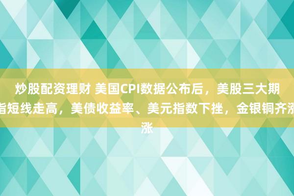 炒股配资理财 美国CPI数据公布后，美股三大期指短线走高，美债收益率、美元指数下挫，金银铜齐涨