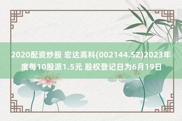 2020配资炒股 宏达高科(002144.SZ)2023年度每10股派1.5元 股权登记日为6月19日