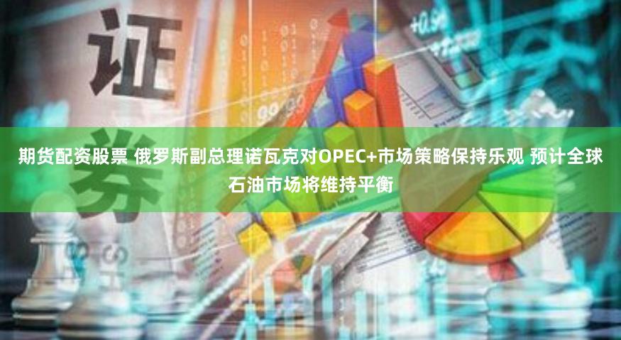 期货配资股票 俄罗斯副总理诺瓦克对OPEC+市场策略保持乐观 预计全球石油市场将维持平衡