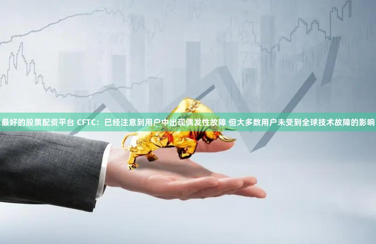 最好的股票配资平台 CFTC：已经注意到用户中出现偶发性故障 但大多数用户未受到全球技术故障的影响