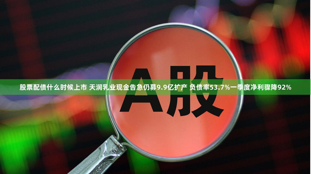 股票配债什么时候上市 天润乳业现金告急仍募9.9亿扩产 负债率53.7%一季度净利骤降92%