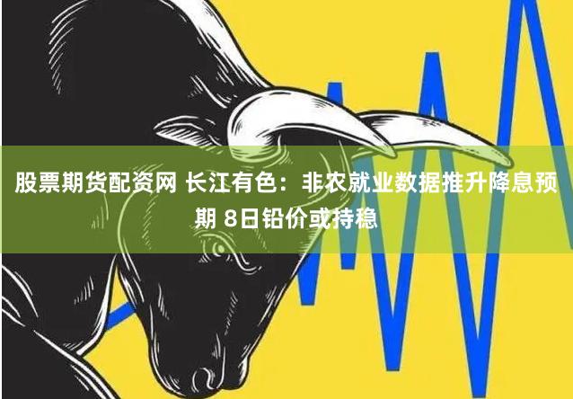 股票期货配资网 长江有色：非农就业数据推升降息预期 8日铅价或持稳