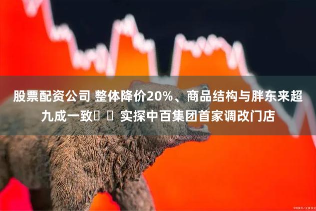 股票配资公司 整体降价20%、商品结构与胖东来超九成一致⋯⋯实探中百集团首家调改门店