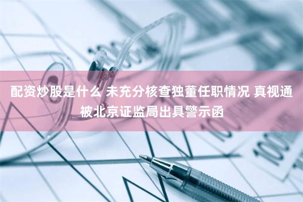 配资炒股是什么 未充分核查独董任职情况 真视通被北京证监局出具警示函