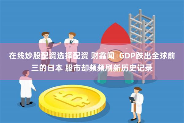 在线炒股配资选择配资 财鑫闻  GDP跌出全球前三的日本 股市却频频刷新历史记录