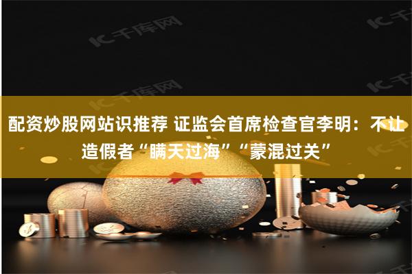 配资炒股网站识推荐 证监会首席检查官李明：不让造假者“瞒天过海”“蒙混过关”