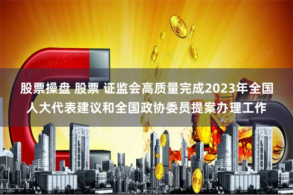 股票操盘 股票 证监会高质量完成2023年全国人大代表建议和全国政协委员提案办理工作