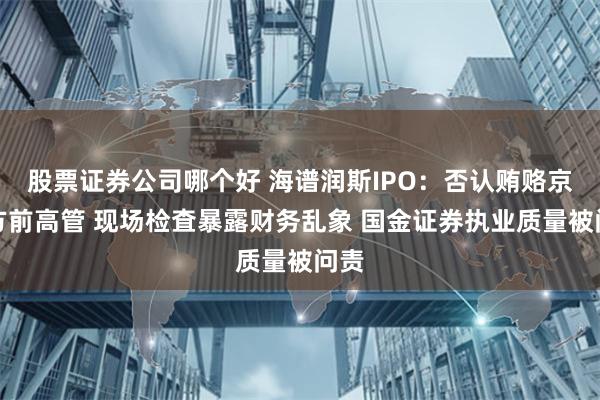 股票证券公司哪个好 海谱润斯IPO：否认贿赂京东方前高管 现场检査暴露财务乱象 国金证券执业质量被问责