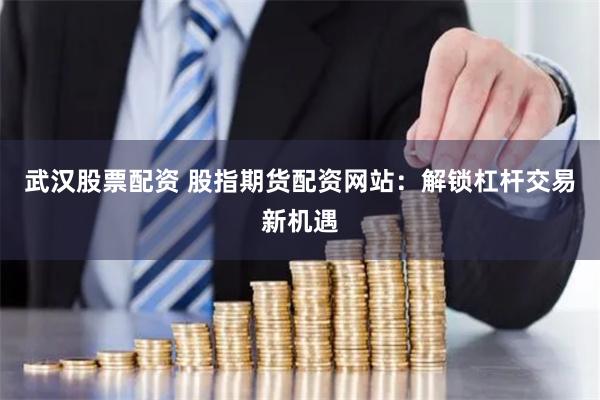 武汉股票配资 股指期货配资网站：解锁杠杆交易新机遇