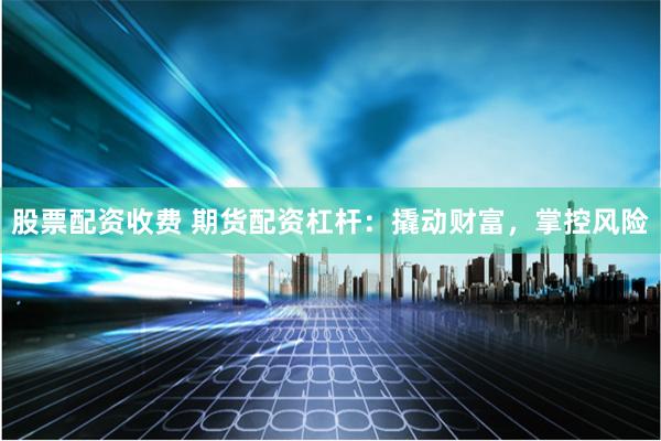 股票配资收费 期货配资杠杆：撬动财富，掌控风险
