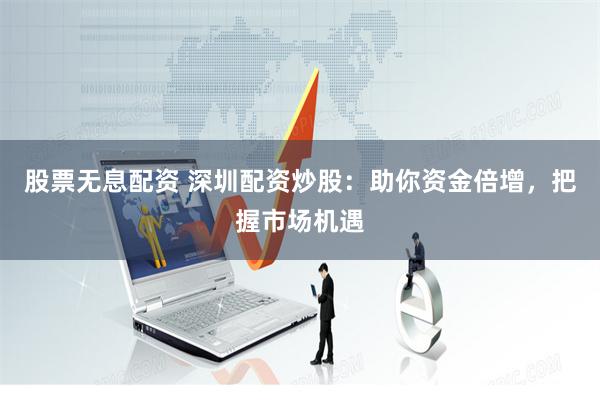 股票无息配资 深圳配资炒股：助你资金倍增，把握市场机遇