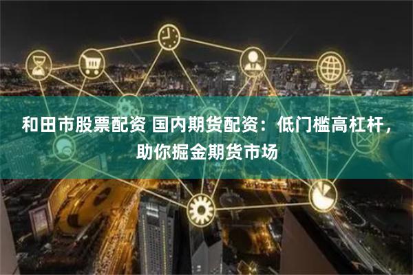 和田市股票配资 国内期货配资：低门槛高杠杆，助你掘金期货市场