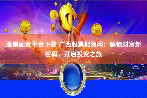 股票配资平台下载 广西股票配资网：解锁财富新密码，开启投资之旅