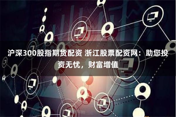沪深300股指期货配资 浙江股票配资网：助您投资无忧，财富增值