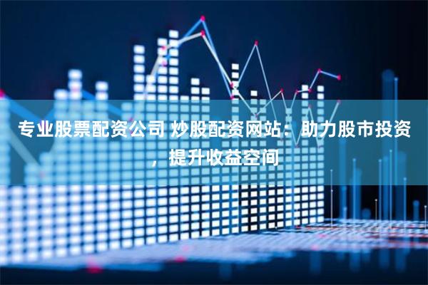 专业股票配资公司 炒股配资网站：助力股市投资，提升收益空间