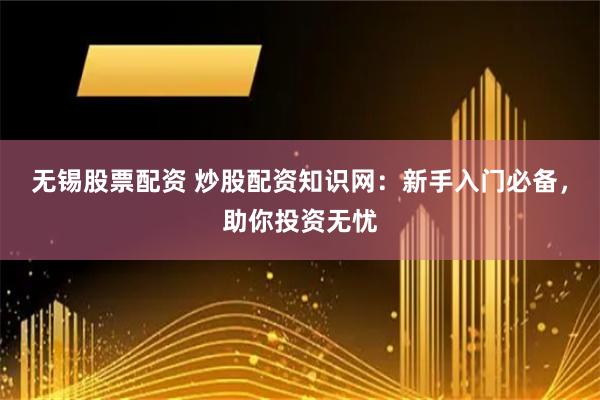 无锡股票配资 炒股配资知识网：新手入门必备，助你投资无忧