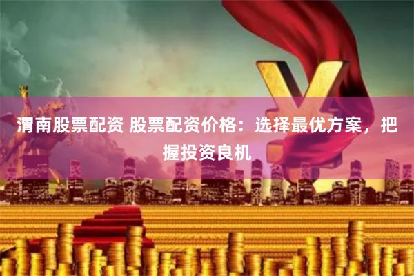 渭南股票配资 股票配资价格：选择最优方案，把握投资良机
