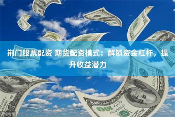 荆门股票配资 期货配资模式：解锁资金杠杆，提升收益潜力