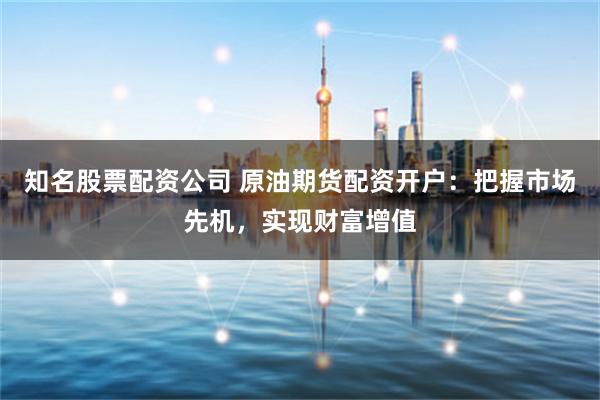 知名股票配资公司 原油期货配资开户：把握市场先机，实现财富增值