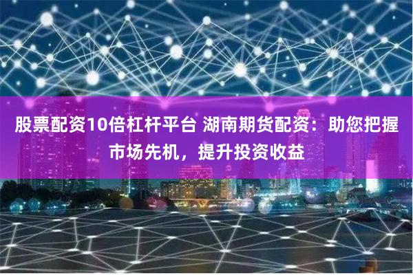 股票配资10倍杠杆平台 湖南期货配资：助您把握市场先机，提升投资收益