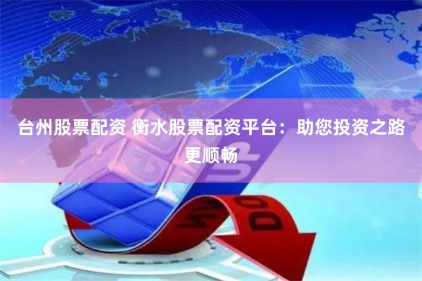 台州股票配资 衡水股票配资平台：助您投资之路更顺畅