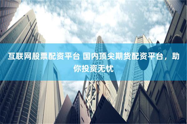 互联网股票配资平台 国内顶尖期货配资平台，助你投资无忧