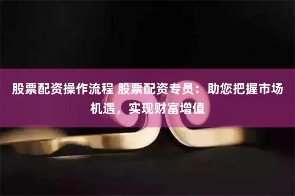股票配资操作流程 股票配资专员：助您把握市场机遇，实现财富增值